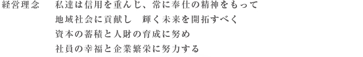 経営理念
私達は信用を重んじ、常に奉仕の精神をもって
地域社会に貢献し 輝く未来を開拓すべく
資本の蓄積と人財の育成に努め
社員の幸福と企業繁栄に努力する