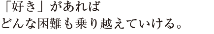 「好き」があれば
どんな困難も乗り越えていける。