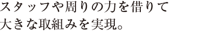 スタッフや周りの力を借りて
大きな取組みを実現。