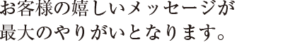 お客様の嬉しいメッセージが
最大のやりがいとなります。