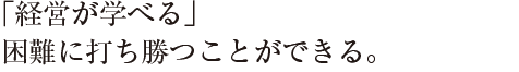 ｢経営が学べる」
困難に打ち勝つことができる。