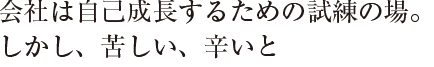 会社は自己成長するための試練の場。
しかし、苦しい、辛いと
思ったことはないです。