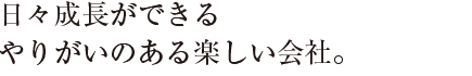 日々成長ができる
やりがいのある楽しい会社。