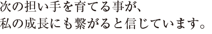 次の担い手を育てる事が、
私の成長にも繋がると信じています。