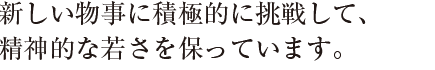 新しい物事に積極的に挑戦して、
精神的な若さを保っています。