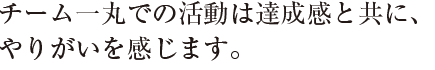 チーム一丸での活動は達成感と共に、
やりがいを感じます。